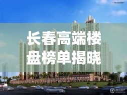 长春高端楼盘榜单揭晓，TOP10豪华住宅盘点