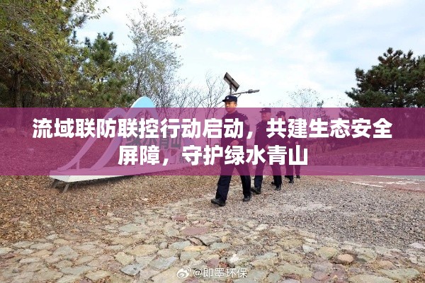 流域联防联控行动启动，共建生态安全屏障，守护绿水青山