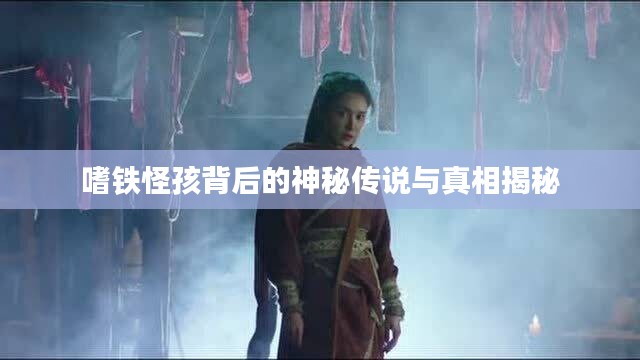 嗜铁怪孩背后的神秘传说与真相揭秘