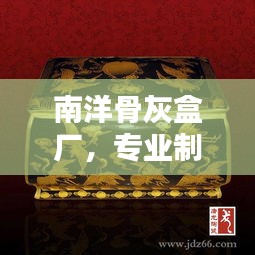 南洋骨灰盒厂，专业制造，品质卓越，百度权威收录