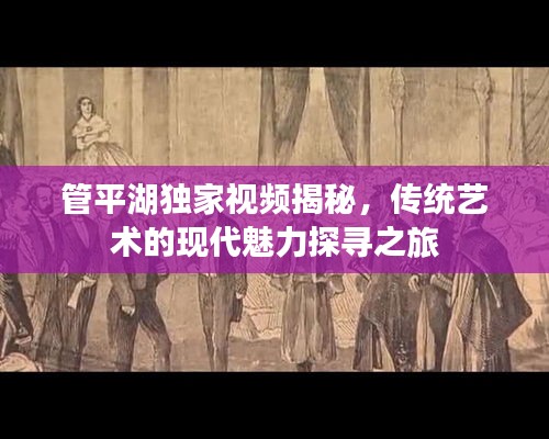 管平湖独家视频揭秘，传统艺术的现代魅力探寻之旅
